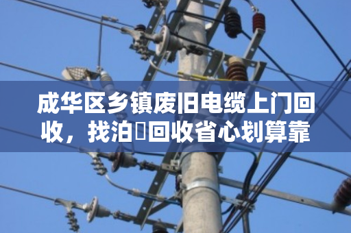 成华区乡镇废旧电缆上门回收，找泊祎回收省心划算靠谱