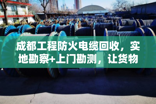 成都工程防火电缆回收，实地勘察+上门勘测，让货物价值看得见