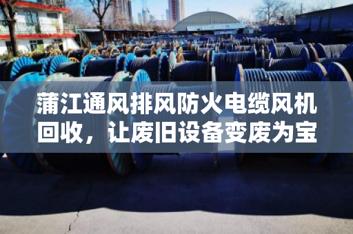 蒲江通风排风防火电缆风机回收，让废旧设备变废为宝，守护安全与环保