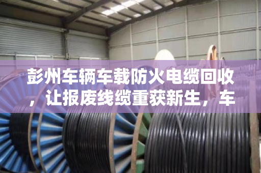 彭州车辆车载防火电缆回收,让报废线缆重获新生,车主省钱又安心 彭州车辆车载防火电缆回收,让报废线缆重获新生,车主省钱又安心