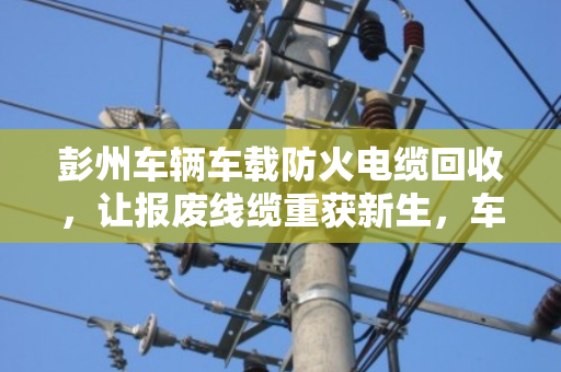 彭州车辆车载防火电缆回收,让报废线缆重获新生,车主省钱又安心 彭州车辆车载防火电缆回收,让报废线缆重获新生,车主省钱又安心