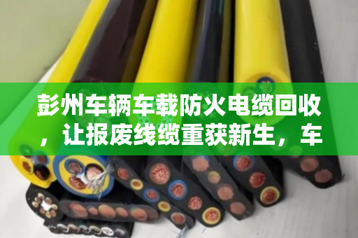 彭州车辆车载防火电缆回收，让报废线缆重获新生，车主省钱又安心
