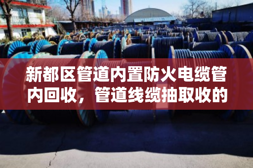 新都区管道内置防火电缆管内回收，管道线缆抽取收的实用指南