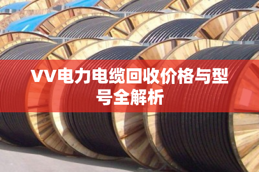 VV电力电缆回收价格与型号全解析 VV电力电缆回收价格与型号全解析