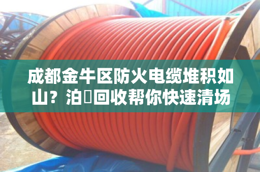 成都金牛区防火电缆堆积如山？泊祎回收帮你快速清场，变废为宝