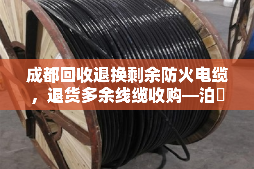 成都回收退换剩余防火电缆，退货多余线缆收购—泊祎回收帮你省心变现