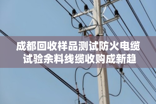 成都回收样品测试防火电缆 试验余料线缆收购成新趋势，泊祎回收助力绿色循环