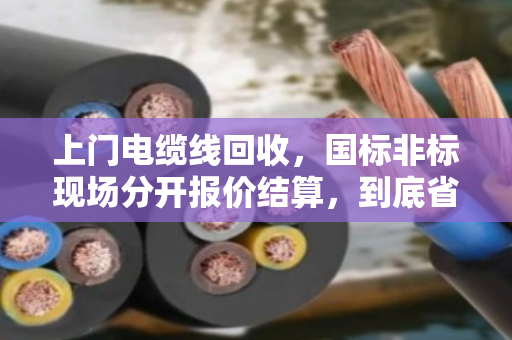 上门电缆线回收,国标非标现场分开报价结算,到底省心在哪? 上门电缆线回收,国标非标现场分开报价结算,到底省心在哪?