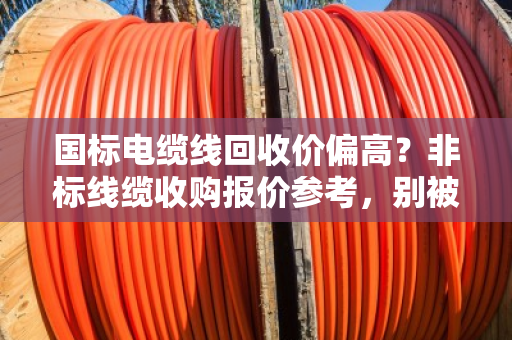 国标电缆线回收价偏高?非标线缆收购报价参考,别被高价忽悠了! 国标电缆线回收价偏高?非标线缆收购报价参考,别被高价忽悠了!