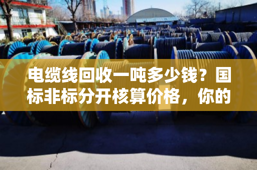 电缆线回收一吨多少钱？国标非标分开核算价格，你的废线卖对了吗？