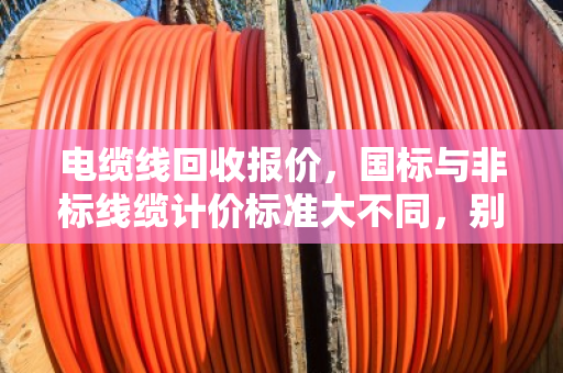 电缆线回收报价,国标与非标线缆计价标准大不同,别让旧线卖亏了 电缆线回收报价,国标与非标线缆计价标准大不同,别让旧线卖亏了