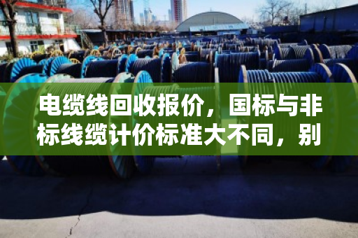 电缆线回收报价,国标与非标线缆计价标准大不同,别让旧线卖亏了 电缆线回收报价,国标与非标线缆计价标准大不同,别让旧线卖亏了