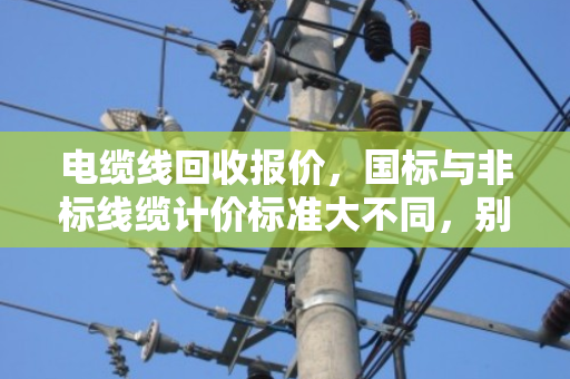 电缆线回收报价，国标与非标线缆计价标准大不同，别让旧线卖亏了