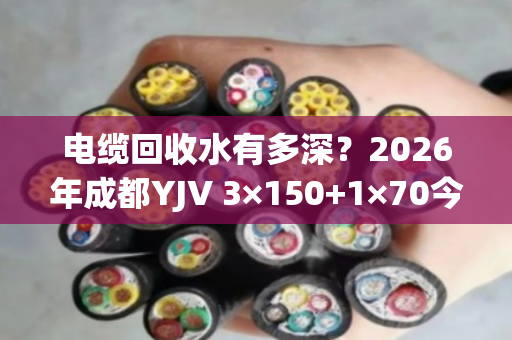 电缆回收水有多深?2026年成都YJV 3×150+1×70今日真实报价揭秘 电缆回收水有多深?2026年成都YJV 3×150+1×70今日真实报价揭秘