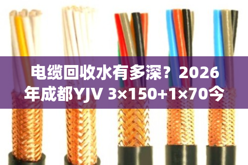 电缆回收水有多深?2026年成都YJV 3×150+1×70今日真实报价揭秘 电缆回收水有多深?2026年成都YJV 3×150+1×70今日真实报价揭秘