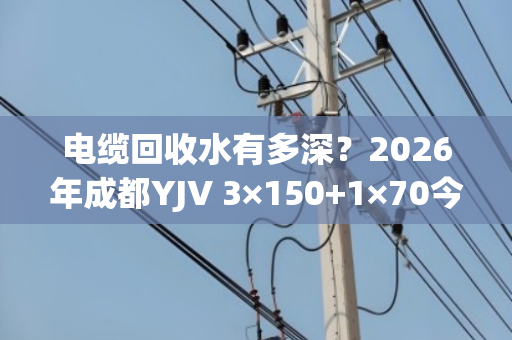 电缆回收水有多深？2026年成都YJV 3×150+1×70今日真实报价揭秘