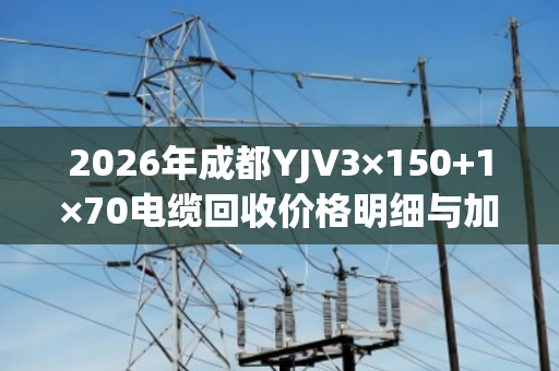 2026年成都YJV3×150+1×70电缆回收价格明细与加价规则