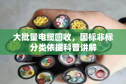 大批量电缆回收,国标非标分类依据科普讲解 大批量电缆回收,国标非标分类依据科普讲解