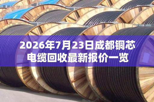 2026年7月23日成都铜芯电缆回收最新报价一览 2026年7月23日成都铜芯电缆回收最新报价一览