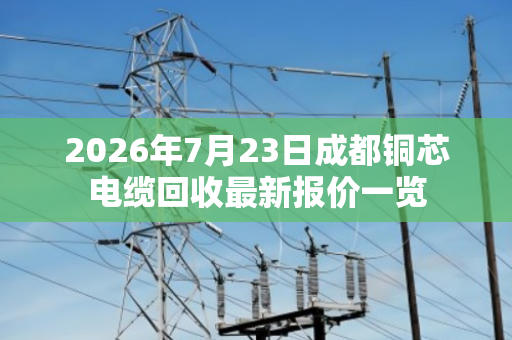 2026年7月23日成都铜芯电缆回收最新报价一览