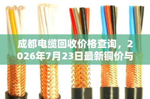成都电缆回收价格查询，2026年7月23日最新铜价与估价公式
