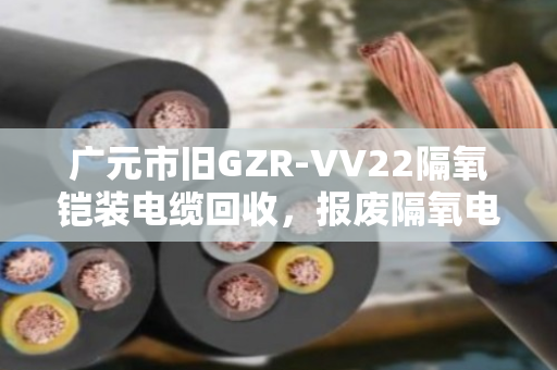 广元市旧GZR‑VV22隔氧铠装电缆回收，报废隔氧电缆的重生之路，找对人是关键