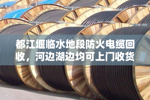 都江堰临水地段防火电缆回收,河边湖边均可上门收货—泊祎回收专业服务纪实 都江堰临水地段防火电缆回收,河边湖边均可上门收货—泊祎回收专业服务纪实