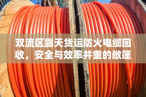 双流区露天货运防火电缆回收,安全与效率并重的敞篷车辆短途运载实践 双流区露天货运防火电缆回收,安全与效率并重的敞篷车辆短途运载实践