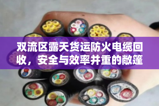 双流区露天货运防火电缆回收，安全与效率并重的敞篷车辆短途运载实践