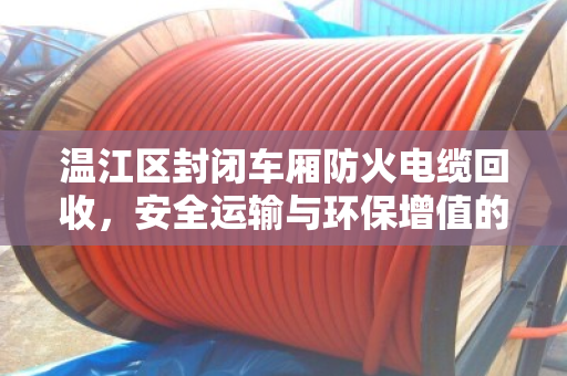温江区封闭车厢防火电缆回收,安全运输与环保增值的双重保障 温江区封闭车厢防火电缆回收,安全运输与环保增值的双重保障