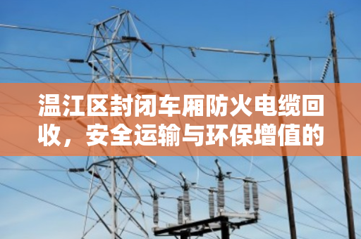 温江区封闭车厢防火电缆回收,安全运输与环保增值的双重保障 温江区封闭车厢防火电缆回收,安全运输与环保增值的双重保障