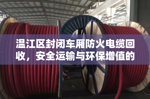 温江区封闭车厢防火电缆回收，安全运输与环保增值的双重保障