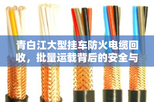 青白江大型挂车防火电缆回收，批量运载背后的安全与价值