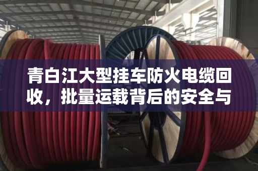 青白江大型挂车防火电缆回收，批量运载背后的安全与价值
