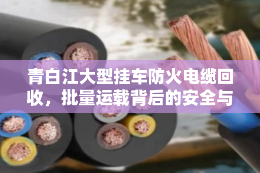 青白江大型挂车防火电缆回收，批量运载背后的安全与价值