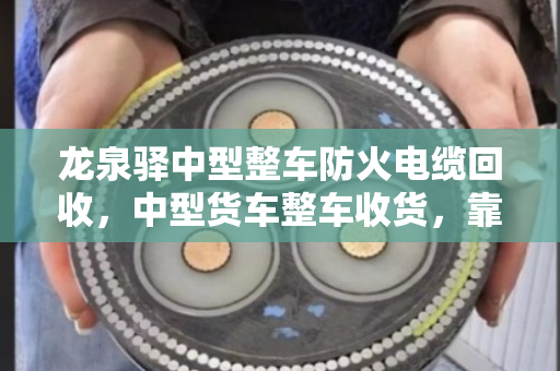 龙泉驿中型整车防火电缆回收，中型货车整车收货，靠谱省心看这里