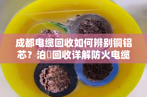 成都电缆回收如何辨别铜铝芯？泊祎回收详解防火电缆材质区分与差异化报价