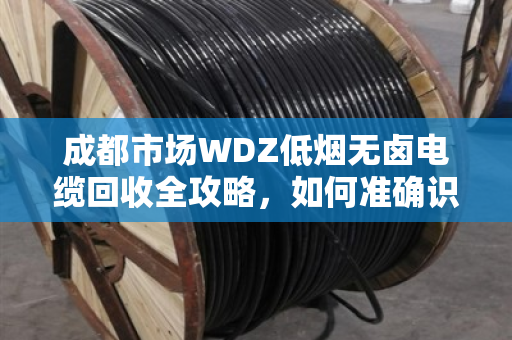 成都市场WDZ低烟无卤电缆回收全攻略,如何准确识别与高价变现 成都市场WDZ低烟无卤电缆回收全攻略,如何准确识别与高价变现