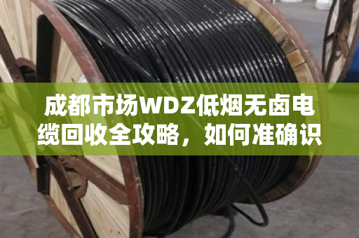 成都市场WDZ低烟无卤电缆回收全攻略,如何准确识别与高价变现 成都市场WDZ低烟无卤电缆回收全攻略,如何准确识别与高价变现
