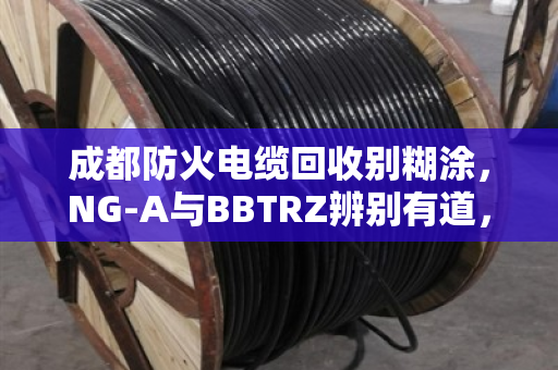 成都防火电缆回收别糊涂，NG-A与BBTRZ辨别有道，品类清晰高价不愁