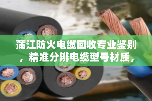 蒲江防火电缆回收专业鉴别,精准分辨电缆型号材质,回收更放心 蒲江防火电缆回收专业鉴别,精准分辨电缆型号材质,回收更放心