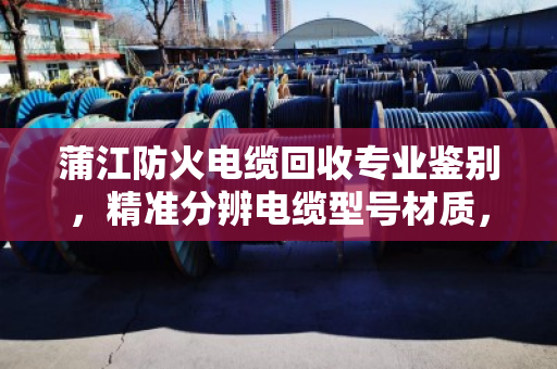 蒲江防火电缆回收专业鉴别，精准分辨电缆型号材质，回收更放心