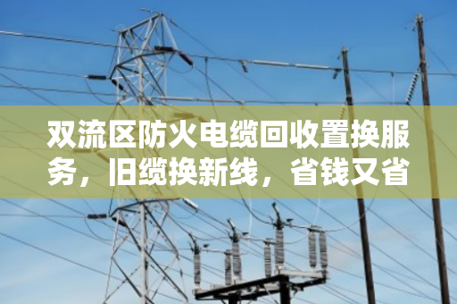 双流区防火电缆回收置换服务，旧缆换新线，省钱又省心