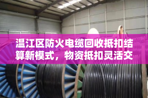 温江区防火电缆回收抵扣结算新模式,物资抵扣灵活交易助力企业降本增效 温江区防火电缆回收抵扣结算新模式,物资抵扣灵活交易助力企业降本增效