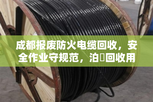 成都报废防火电缆回收，安全作业守规范，泊祎回收用细节守护每一道防线