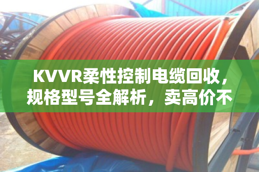KVVR柔性控制电缆回收，规格型号全解析，卖高价不踩坑