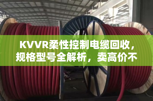 KVVR柔性控制电缆回收，规格型号全解析，卖高价不踩坑