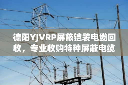 德阳YJVRP屏蔽铠装电缆回收,专业收购特种屏蔽电缆,报价透明省心 德阳YJVRP屏蔽铠装电缆回收,专业收购特种屏蔽电缆,报价透明省心