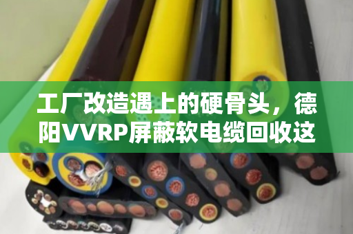 工厂改造遇上的硬骨头，德阳VVRP屏蔽软电缆回收这门生意，藏着多少门道？