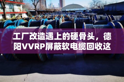 工厂改造遇上的硬骨头，德阳VVRP屏蔽软电缆回收这门生意，藏着多少门道？